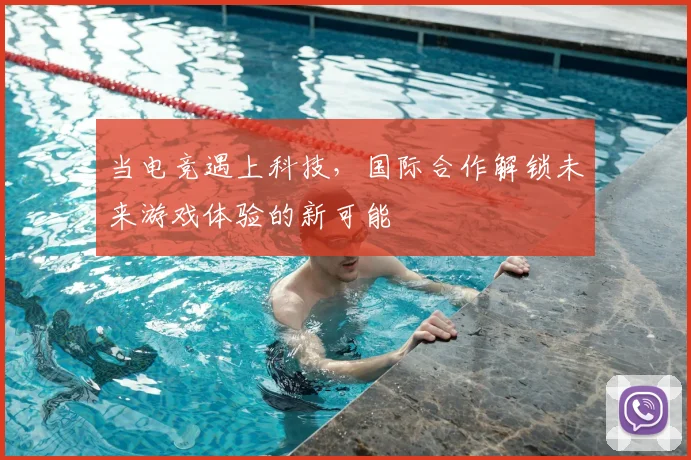 当电竞遇上科技,国际合作解锁未来游戏体验的新可能