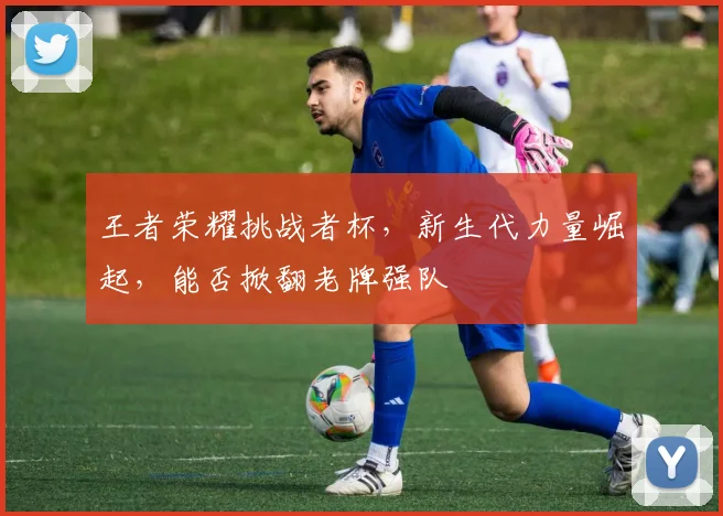 王者荣耀挑战者杯,新生代力量崛起,能否掀翻老牌强队