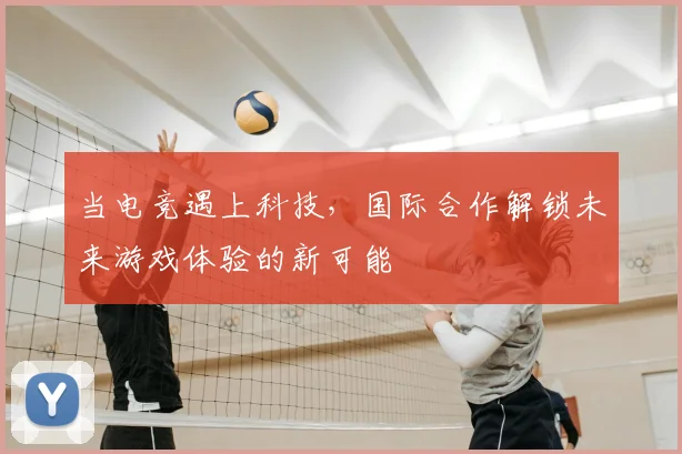 当电竞遇上科技，国际合作解锁未来游戏体验的新可能