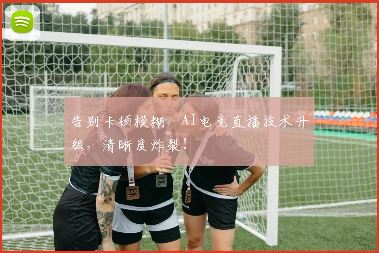 告别卡顿模糊，AI电竞直播技术升级，清晰度炸裂！