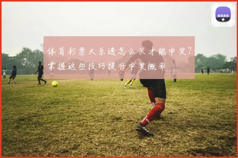 体育彩票大乐透怎么买才能中奖?掌握这些技巧提升中奖概率