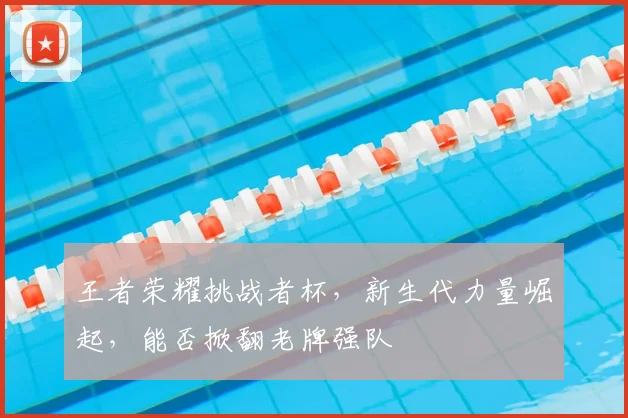 王者荣耀挑战者杯,新生代力量崛起,能否掀翻老牌强队